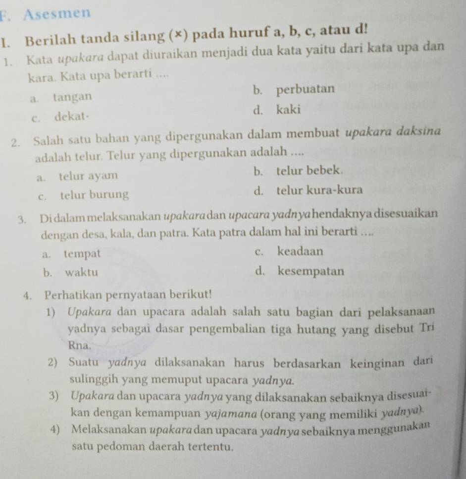 Asesmen
I. Berilah tanda silang (×) pada huruf a, b, c, atau d!
1. Kata upakara dapat diuraikan menjadi dua kata yaitu dari kata upa dan
kara. Kata upa berarti ....
a. tangan
b. perbuatan
c. dekat· d. kaki
2. Salah satu bahan yang dipergunakan dalam membuat upakara daksina
adalah telur. Telur yang dipergunakan adalah ....
a. telur ayam b. telur bebek.
c. telur burung d. telur kura-kura
3. Di dalam melaksanakan upakara dan upacara yadnya hendaknya disesuaikan
dengan desa, kala, dan patra. Kata patra dalam hal ini berarti ....
a. tempat c. keadaan
b. waktu d. kesempatan
4. Perhatikan pernyataan berikut!
1) Upakara dan upacara adalah salah satu bagian dari pelaksanaan
yadnya sebagai dasar pengembalian tiga hutang yang disebut Tri
Rna.
2) Suatu yadnya dilaksanakan harus berdasarkan keinginan dari
sulinggih yang memuput upacara yadnya.
3) Upakara dan upacara yadnya yang dilaksanakan sebaiknya disesuai-
kan dengan kemampuan yajamana (orang yang memiliki yadnya)
4) Melaksanakan upakara dan upacara yadnya sebaiknya menggunakan
satu pedoman daerah tertentu.