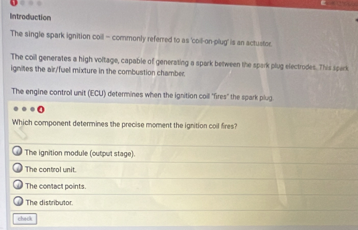Introduction
The single spark ignition coil - commonly referred to as 'coil-on-plug’ is an actuator.
The coil generates a high voltage, capable of generating a spark between the spark plug electrodes. This spark
ignites the air/fuel mixture in the combustion chamber.
The engine control unit (ECU) determines when the ignition coil "fires" the spark plug.
Which component determines the precise moment the ignition coil fires?
The ignition module (output stage).
The control unit.
The contact points.
The distributor.
check