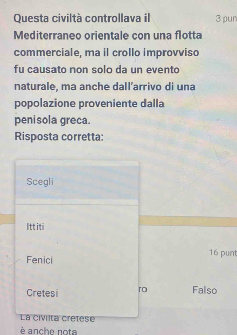 Questa civiltà controllava il 3 pun
Mediterraneo orientale con una flotta
commerciale, ma il crollo improvviso
fu causato non solo da un evento
naturale, ma anche dall’arrivo di una
popolazione proveniente dalla
penisola greca.
Risposta corretta:
Scegli
Ittiti
16 punt
Fenici
ro
Cretesi Falso
La civilta cretese
è anche nota