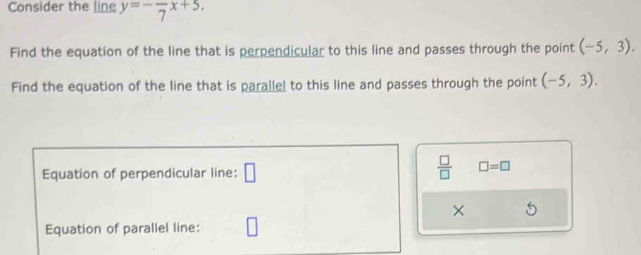 Consider the line y=-frac 7x+5. 
Find the equation of the line that is perpendicular to this line and passes through the point (-5,3). 
Find the equation of the line that is parallel to this line and passes through the point (-5,3). 
Equation of perpendicular line: □
 □ /□   □ =□
× 
Equation of parallel line: