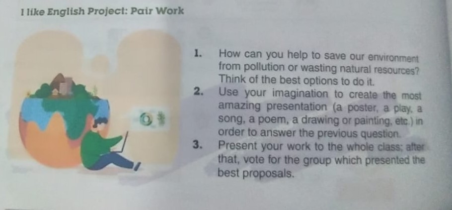 like English Project: Pair Work 
1. How can you help to save our environment 
from pollution or wasting natural resources? 
Think of the best options to do it. 
2. Use your imagination to create the most 
amazing presentation (a poster, a play, a 
song, a poem, a drawing or painting, etc.) in 
order to answer the previous question. 
3. Present your work to the whole class; after 
that, vote for the group which presented the 
best proposals.