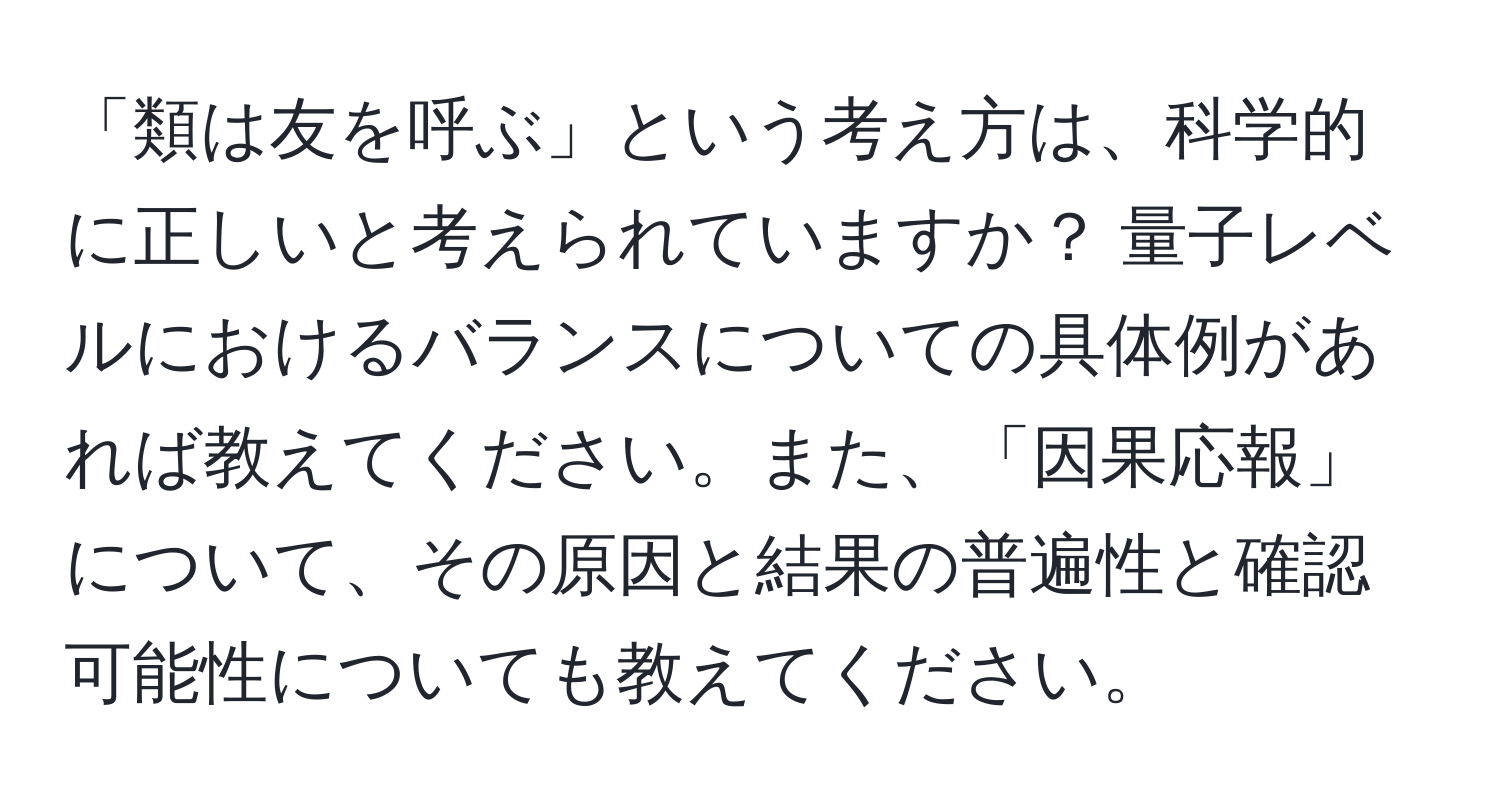 「類は友を呼ぶ」という考え方は、科学的に正しいと考えられていますか？ 量子レベルにおけるバランスについての具体例があれば教えてください。また、「因果応報」について、その原因と結果の普遍性と確認可能性についても教えてください。