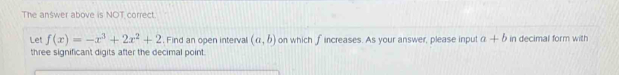 The answer above is NOT correct. 
Let f(x)=-x^3+2x^2+2. Find an open interval (a,b) on which fincreases. As your answer, please input a+b in decimal form with 
three significant digits after the decimal point.