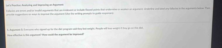 Let's Practice: Analyzing and Improving an Argument 
Fallacies are errors and/or invalid arguments that are irrelevant or include flawed points that undermine or weaken an argument. Underline and label any fallacies in the arguments below. Then 
provide suggestions on ways to improve the argument (Use the writing prompts to guide responses). 
5. Argument 5: Everyone who signed up for the diet program said they lost weight. People will lose weight if they go on this diet. 
How effective is this argument? How could the argument be improved?