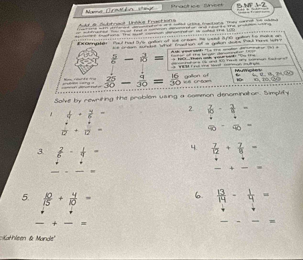 Name Brakto vak Practice Sheef 5.NF 1-2 
Add fü Suotnact 
Unlne Practions 
Add & Subtract Unlike Fractions 
Fractions with different denominators are called unlike fractions. They cannat bie added 
or subtracted. You must find a common denominator and newrite the problem using 
equivalent fractions. The least common denominator is called the LCD 
Example: Paul had 5/6 gallon of ice cream. He used 3/10 gallon to make an 
ice cream sundae. What fraction of a gallon does Paul have left? 
Ask yourself: "Is the smaller denominater (6) a 
factor of the larger dencminator (10)?
 3/10 = → NO...Then ask yourself "Do the 
denominators (6 and 10) have any common factors? 
→ YESI Find the least common mulhiple 
Multiples
6 6, 12, 18, 24, 30
Now, newrite the 10
problem using o ice cream 10, 20, ③ 
common denomin  25/30 - 9/30 = 16/30  gallon of 
Solve by rewriting the problem using a common denominator. Simplify 
1  1/4 + 4/6 =
2.  7/10 - 3/8 =
 downarrow /12 + downarrow /12 =
overline 40-overline 40=
3.  2/6 - 1/9 =
4.  7/12 + 7/8 =
_ 
__ 
+_ _= 
_= 
5.  10/15 + 4/10 =  13/14 - 1/4 =
_+ _= 
_ 
_ 
= 
Kathleen & Mande