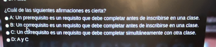 ¿Cuál de las siguientes afirmaciones es cierta?
A: Un prerequisito es un requisito que debe completar antes de inscribirse en una clase.
B: Un correquisito es un requisito que debe completar antes de inscribirse en una clase.
C: Un correquisito es un requisito que debe completar simultáneamente con otra clase.
D: A y C