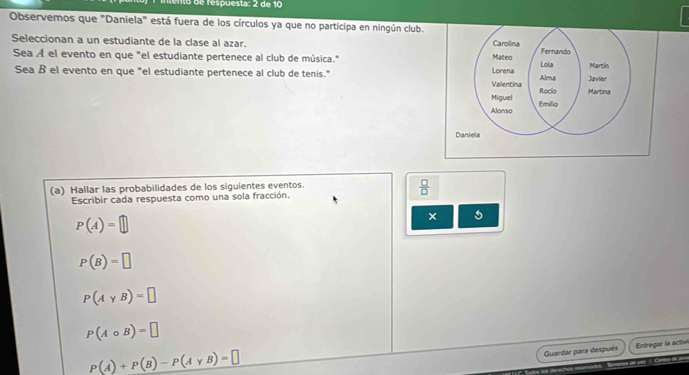 ento de respuesta: 2 de 10 
Observemos que "Daniela" está fuera de los círculos ya que no participa en ningún club. 
Seleccionan a un estudiante de la clase al azar. 
Sea A el evento en que "el estudiante pertenece al club de música." 
Sea ß el evento en que "el estudiante pertenece al club de tenis." 
(a) Hallar las probabilidades de los siguientes eventos.
 □ /□  
Escribir cada respuesta como una sola fracción.
P(A)=□
× 5
P(B)=□
P(AyB)=□
P(Acirc B)=□
P(A)+P(B)-P(AyB)=□
Guardar para después Entregar la activ