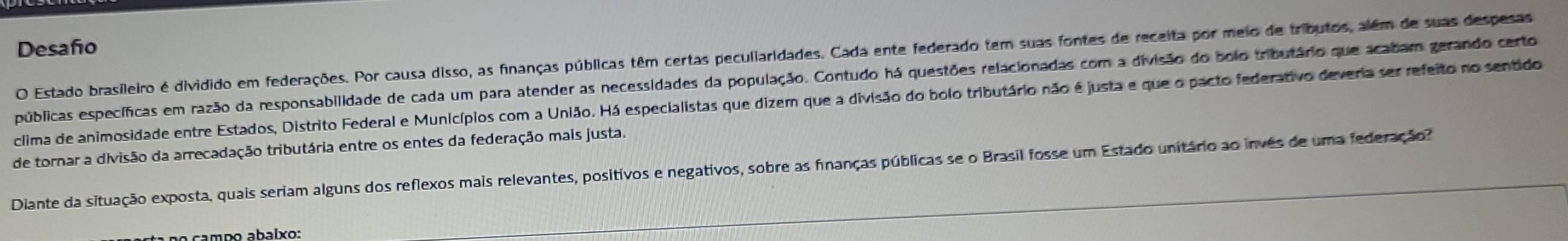 Desafo 
O Estado brasileiro é dividido em federações. Por causa disso, as finanças públicas têm certas peculiaridades. Cada ente federado tem suas fontes de receita por meio de tributos, além de suas despesas 
epúblicas específicas em razão da responsabilidade de cada um para atender as necessidades da população. Contudo há questões relacionadas com a divisão do bolo tributário que acabam gerando certo 
clima de animosidade entre Estados, Distrito Federal e Municípios com a União. Há especialistas que dizem que a divisão do bolo tributário não é justa e que o pacto federativo deveria ser refeito no sentido 
de tornar a divisão da arrecadação tributária entre os entes da federação mais justa. 
Diante da situação exposta, quais seriam alguns dos reflexos mais relevantes, positivos e negativos, sobre as finanças públicas se o Brasil fosse um Estado unitário ao invês de uma federação?