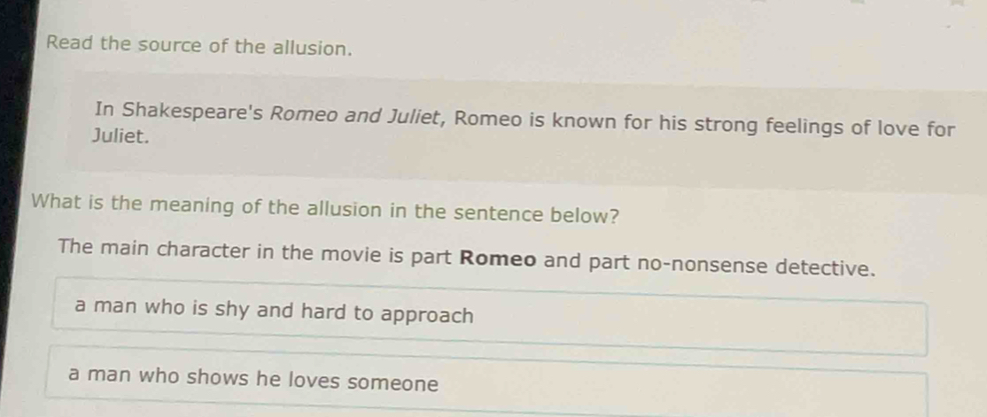 Read the source of the allusion.
In Shakespeare's Romeo and Juliet, Romeo is known for his strong feelings of love for
Juliet.
What is the meaning of the allusion in the sentence below?
The main character in the movie is part Romeo and part no-nonsense detective.
a man who is shy and hard to approach
a man who shows he loves someone