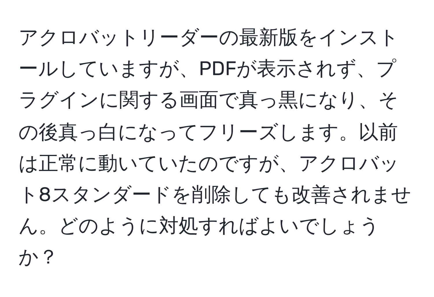 アクロバットリーダーの最新版をインストールしていますが、PDFが表示されず、プラグインに関する画面で真っ黒になり、その後真っ白になってフリーズします。以前は正常に動いていたのですが、アクロバット8スタンダードを削除しても改善されません。どのように対処すればよいでしょうか？