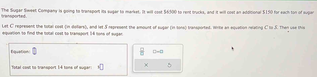 The Sugar Sweet Company is going to transport its sugar to market. It will cost $6500 to rent trucks, and it will cost an additional $150 for each ton of sugar 
transported. 
Let C represent the total cost (in dollars), and let S represent the amount of sugar (in tons) transported. Write an equation relating C to S. Then use this 
equation to find the total cost to transport 14 tons of sugar.
 □ /□  
Equation: □ =□
Total cost to transport 14 tons of sugar: 
× 5