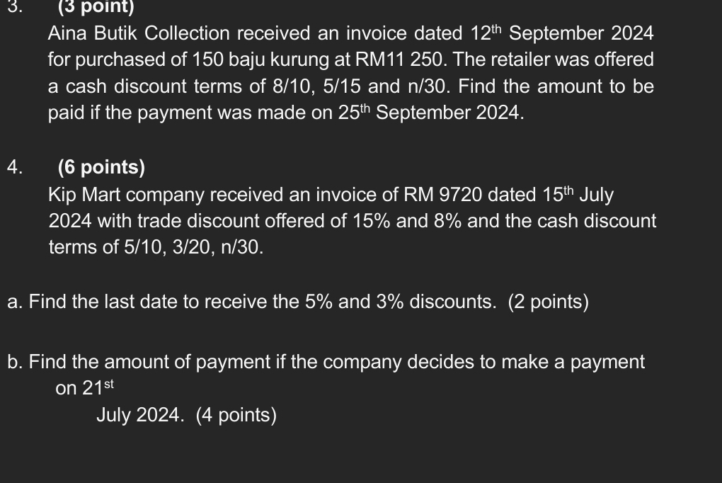 Aina Butik Collection received an invoice dated 12^(th) September 2024 
for purchased of 150 baju kurung at RM11 250. The retailer was offered 
a cash discount terms of 8/10, 5/15 and n/30. Find the amount to be 
paid if the payment was made on 25^(th) September 2024. 
4. (6 points) 
Kip Mart company received an invoice of RM 9720 dated 15^(th) July 
2024 with trade discount offered of 15% and 8% and the cash discount 
terms of 5/10, 3/20, n/30. 
a. Find the last date to receive the 5% and 3% discounts. (2 points) 
b. Find the amount of payment if the company decides to make a payment 
on 21^(st)
July 2024. (4 points)