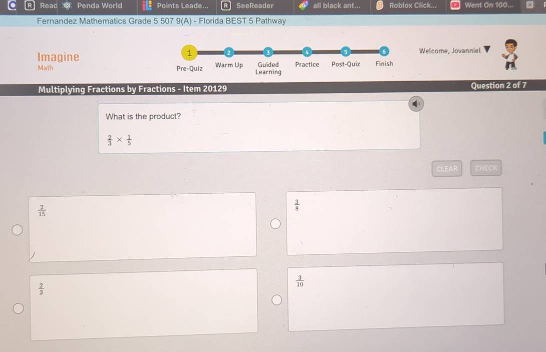 Read Penda World Points Leade... SeeReader all black ant... Roblox Click... Went On 100...
Fernandez Mathematics Grade 5 507 9(A) - Florida BEST 5 Pathway
Imagine Welcome, Jovanniel
Math 
Multiplying Fractions by Fractions - Item 20129 Question 2 of 7
What is the product?
 2/3 *  1/5 
CLEAR CHECK
 2/15 
 3/8 
 3/10 
 2/3 