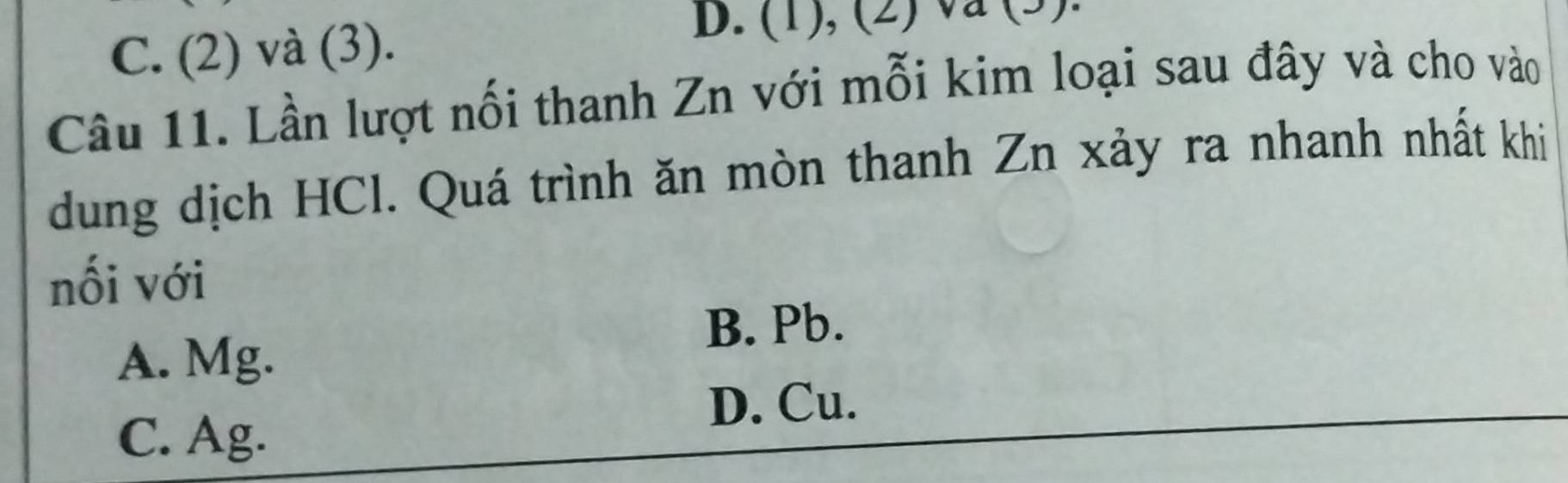 C. (2) và (3).
D. (1), (2) va (3).
Câu 11. Lần lượt nối thanh Zn với mỗi kim loại sau đây và cho vào
dung dịch HCl. Quá trình ăn mòn thanh Zn xảy ra nhanh nhất khi
nối với
B. Pb.
A. Mg.
D. Cu.
C. Ag.