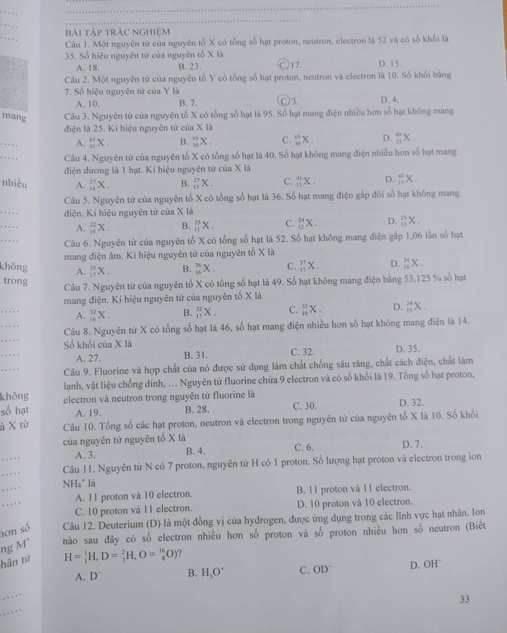 bài tập trÁc ngHiệm
Câu 1. Một nguyên từ của nguyên tố X có tổng số hạt proton, neutron, electron là 52 và có số khối là
35. Số hiệu nguyên tử của nguyên tố X là D. 15.
A. 18. B. 23. Ⓒ17.
Câu 2. Một nguyên tử của nguyên tố Y có tổng số hạt proton, neutron và electron là 10. Số khối bằng
7. Số hiệu nguyên tử của Y là
A. 10. B. 7. C) 3. D. 4.
mang Câu 3. Nguyên từ của nguyên tố X có tổng số hạt là 95. Số hạt mang điện nhiều hơn số hạt không mang
điện là 25. Kí hiệu nguyên tử của X là
_
A. _(35)^(65)X. B. _(30)^(93)X. C. _(30)^(65)X. D. _(25)^(60)X.
_
Câu 4. Nguyên tử của nguyên tố X có tổng số hạt là 40. Số hạt không mang điện nhiều hơn số hạt mang
điện đương là 1 hạt. Kí hiệu nguyên tử của X là
nhiều A. _(14)^(27)X. _(13)^(27)X. C. _(13)^(41)X. D. _(13)^(40)X.
B.
Câu 5. Nguyên tử của nguyên tố X có tổng số hạt là 36. Số hạt mang điện gấp đôi số hạt không mang
_
điện. Kí hiệu nguyên tử của X là
C.
_. A. _(14)^(22)X. B. _(11)^(25)X. _(12)^(24)X. D. _(11)^(23)X.
_  Câu 6. Nguyên tứ của nguyên tố X có tổng số hạt là 52. Số hạt không mang điện gấp 1,06 lần số hạt
mang điện âm. Kí hiệu nguyên từ của nguyên tố X là
khōng A. _(17)^(35)X. _(16)^(36)X. _(17)^(37)X. D. _(11)^(34)X.
B.
C.
trong
Câu 7. Nguyên tử của nguyên tố X có tổng số hạt là 49. Số hạt không mang điện bằng 53,125 % số hạt
mang điện. Kí hiệu nguyên tử của nguyên tố X là
_
A. _(16)^(32)X. _(17)^(32)X. C. _(16)^(33)X. D. _(15)^(34)X.
B.
_
Câu 8. Nguyên tử X có tổng số hạt là 46, số hạt mang điện nhiều hơn số hạt không mang điện là 14.
_
Số khối của X là
_
A. 27. B. 31. C. 32. D. 35.
_
Câu 9. Fluorine và hợp chất của nó được sử dụng làm chất chống sâu răng, chất cách điện, chất làm
lạnh, vật liệu chống dính, .. Nguyên tử fluorine chứa 9 electron và có số khổi là 19. Tổng số hạt proton,
không electron và neutron trong nguyên tử fluorine là D. 32.
số hạt A. 19. B. 28. C. 30.
à X từ Câu 10. Tổng số các hạt proton, neutron và electron trong nguyên tử của nguyên tổ X là 10. Số khối
của nguyên tử nguyên tổ X là D. 7.
_
A. 3. B. 4. C. 6.
_
Câu 11. Nguyên tứ N có 7 proton, nguyên tử H có 1 proton. Số lượng hạt proton và electron trong ion
_
NH₄* là
_
A. 11 proton và 10 electron. B. 11 proton và 11 electron.
C. 10 proton và 11 electron. D. 10 proton và 10 electron.
hơn số Câu 12. Deuterium (D) là một đồng vị của hydrogen, được ứng dụng trong các lĩnh vực hạt nhân. Ion
ng M nào sau đây có số electron nhiều hơn số proton và số proton nhiều hơn số neutron (Biết
hân tử
H=_1^(1H,D=_1^2H,O=_8^(16)O) ？
A. D^-) C. OD D. OHˉ
B. H_3O^+
_
_
33