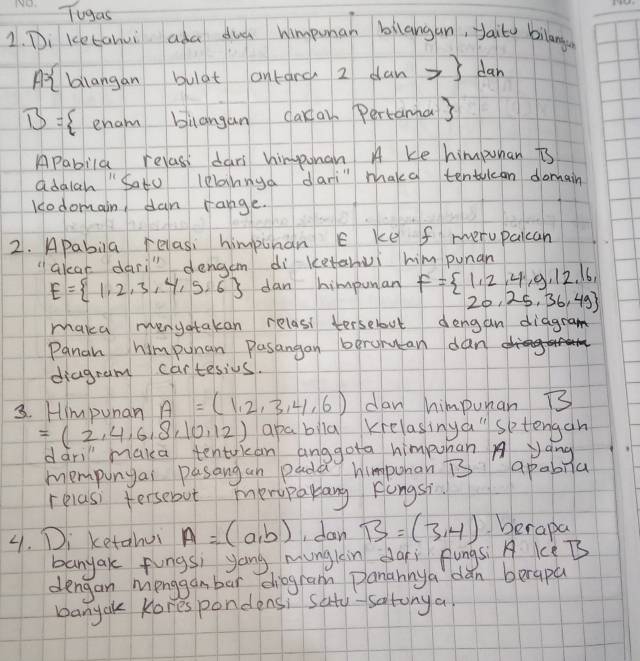 Tugas 
1. Di ketanui ada dud himpuman bilangan, yaito bilangon 
At blangan bulat ontarc 2 can ] dan
B= Cenam biangan cakai. Pertama3 
Apabila relasi dars himponan A Ke himpunan is 
adalah "Sato leannya dari" maka tentucan domain 
Kcodomain dan range. 
2. Apabila relasi himpunan E ke f rerupalcan 
"alear dari" dengam di ketanui him punan
E= 1,2,3,4,5,6 dan himpunan F=beginarrayl 1,2,4,9,12,16, 20,25,36,49
maka menyotakan relasi terselovt dengan diagram 
Panan himpunan Pasangan berunucan dan 
diagram cartesius. 
3. Himpunan A=(1,2,3,4,6) dan himpuman B3
=(2,4,6,8,10,12) apabila Krelasinya" sptengan 
dàri maka tentuican anggota himpuhan yang 
mempunyai pasangan pada himpohan overline B apabiila 
relasi fersebut meryparlang Fongsi. 
4. Di ketahui A=(a,b) , dan B=(3,4) berapa 
banyak fungs; yong munglin dai pungsi A kèB 
dengan mionggan bar diogram panannya dǎn berapa 
banyal Kores pondens, saty-satonya