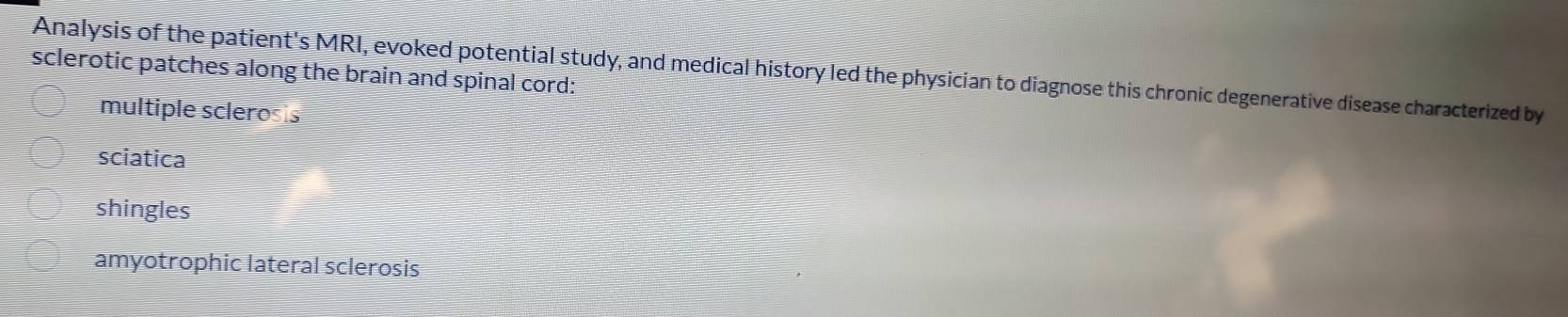 Analysis of the patient's MRI, evoked potential study, and medical history led the physician to diagnose this chronic degenerative disease characterized by
sclerotic patches along the brain and spinal cord:
multiple sclerosis
sciatica
shingles
amyotrophic lateral sclerosis