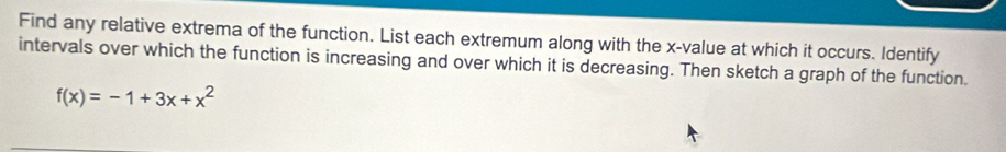 Find any relative extrema of the function. List each extremum along with the x -value at which it occurs. Identify 
intervals over which the function is increasing and over which it is decreasing. Then sketch a graph of the function.
f(x)=-1+3x+x^2