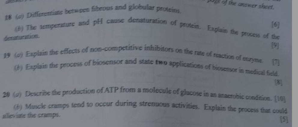 a 
poge of the answer sheet. 
18 (a) Differentiate between fibrous and globular proteins. 
[6] 
(1) The temperature and pH cause denaturation of protein. Explain the process of the 
denaturation. 
[9] 
19 (2) Explain the effects of non-competitive inhibitors on the rate of reaction of enzyme. [7] 
(6) Explain the process of biosensor and state two applications of biosensor in medical field. 
[8] 
20 (d) Describe the production of ATP from a molecule of glucose in an anaerobic condition. [10] 
(6) Muscle cramps tend to occur during strenuous activities. Explain the process that could 
alleviate the cramps. 
[5]