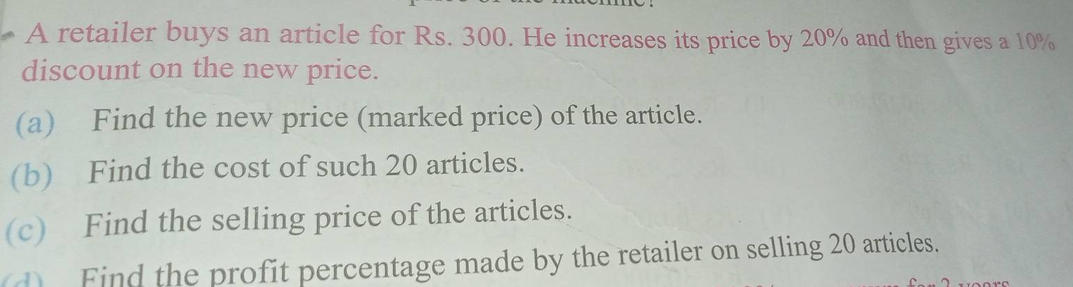 A retailer buys an article for Rs. 300. He increases its price by 20% and then gives a 10%
discount on the new price. 
(a) Find the new price (marked price) of the article. 
(b) Find the cost of such 20 articles. 
(c) Find the selling price of the articles. 
d Find the profit percentage made by the retailer on selling 20 articles.