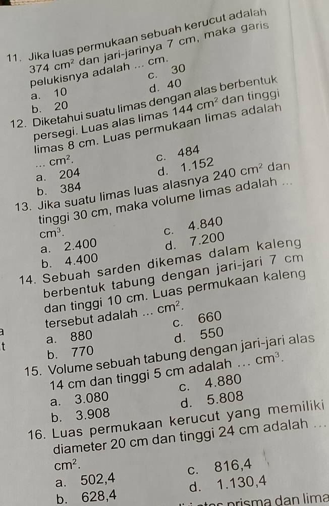 Jika luas permukaan sebuah kerucut adalah
374cm^2 dan jari-jarinya 7 cm, maka garis
pelukisnya adalah ... cm.
c. 30
a. 10
d. 40
12. Diketahui suatu limas dengan alas berbentuk
b. 20
persegi. Luas alas limas 144cm^2 dan tinggi
limas 8 cm. Luas permukaan limas adalah
. . . cm^2.
c. 484
a. 204
d. 1.152
13. Jika suatu limas luas alasnya 240cm^2 dan
b. 384
tinggi 30 cm, maka volume limas adalah ...
cm^3.
c. 4.840
a. 2.400
d. 7.200
b. 4.400
14. Sebuah sarden dikemas dalam kaleng
berbentuk tabung dengan jari-jari 7 cm
dan tinggi 10 cm. Luas permukaan kaleng
tersebut adalah ... cm^2. 
c. 660
a
t a. 880
d. 550
b. 770
15. Volume sebuah tabung dengan jari-jari alas
14 cm dan tinggi 5 cm adalah .. cm^3.
a. 3.080 c. 4.880
b. 3.908 d. 5.808
16. Luas permukaan kerucut yang memiliki
diameter 20 cm dan tinggi 24 cm adalah ...
cm^2.
a. 502,4 c. 816,4
b. 628,4 d. 1.130, 4
o s p risma dan lima