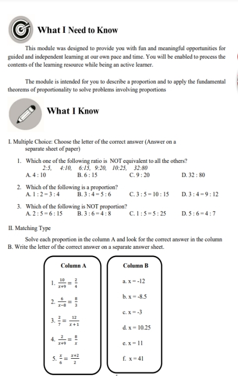 a What I Need to Know
This module was designed to provide you with fun and meaningful opportunities for
guided and independent learning at our own pace and time. You will be enabled to process the
contents of the learning resource while being an active learner.
The module is intended for you to describe a proportion and to apply the fundamental
theorems of proportionality to solve problems involving proportions
What I Know
I. Multiple Choice: Choose the letter of the correct answer (Answer on a
separate sheet of paper)
1. Which one of the following ratio is NOT equivalent to all the others?
2· 5 4:10, 6:15, 9:20, 10:25, 32:80
A. 4:10 B. 6:15 C. 9:20 D. 32:80
2. Which of the following is a proportion?
A. 1:2=3:4 B. 3:4=5:6 C. 3:5=10:15 D. 3:4=9:12
3. Which of the following is NOT proportion?
A. 2:5=6:15 B. 3:6=4:8 C. 1:5=5:25 D. 5:6=4:7
II. Matching Type
Solve each proportion in the column A and look for the correct answer in the column
B. Write the letter of the correct answer on a separate answer sheet.
Column A Column B
1.  10/x+9 = 2/4  a. x=-12
2.  6/x-8 = 8/3  b. x=-8.5
c. x=-3
3.  2/7 = 12/x+1  d. x=10.25
4.  2/x+9 = 8/x  c. x=11
5.  x/6 = (x+2)/2  f. x=41