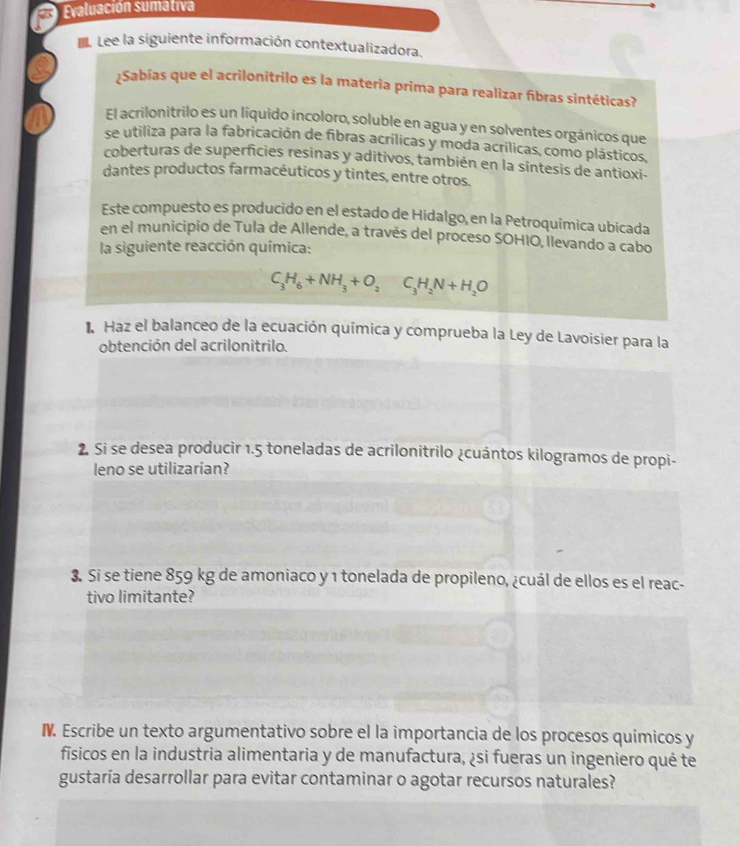 Evaluación sumativa 
e Lee la siguiente información contextualizadora. 
¿Sabías que el acrilonitrilo es la materia prima para realizar fibras sintéticas? 
El acrilonitrilo es un líquido incoloro, soluble en agua y en solventes orgánicos que 
se utiliza para la fabricación de fibras acrílicas y moda acrílicas, como plásticos, 
coberturas de superficies resinas y aditivos, también en la síntesis de antioxi- 
dantes productos farmacéuticos y tintes, entre otros. 
Este compuesto es producido en el estado de Hidalgo, en la Petroquímica ubicada 
en el municipio de Tula de Allende, a través del proceso SOHIO, llevando a cabo 
la siguiente reacción química:
C_3H_6+NH_3+O_2C_3H_2N+H_2O
1 Haz el balanceo de la ecuación química y comprueba la Ley de Lavoisier para la 
obtención del acrilonitrilo. 
2. Si se desea producir 1.5 toneladas de acrilonitrilo ¿cuántos kilogramos de propi- 
leno se utilizarían? 
3. Si se tiene 859 kg de amoniaco y 1 tonelada de propileno, ¿cuál de ellos es el reac- 
tivo limitante? 
I. Escribe un texto argumentativo sobre el la importancia de los procesos químicos y 
físicos en la industria alimentaria y de manufactura, ¿si fueras un ingeniero qué te 
gustaría desarrollar para evitar contaminar o agotar recursos naturales?