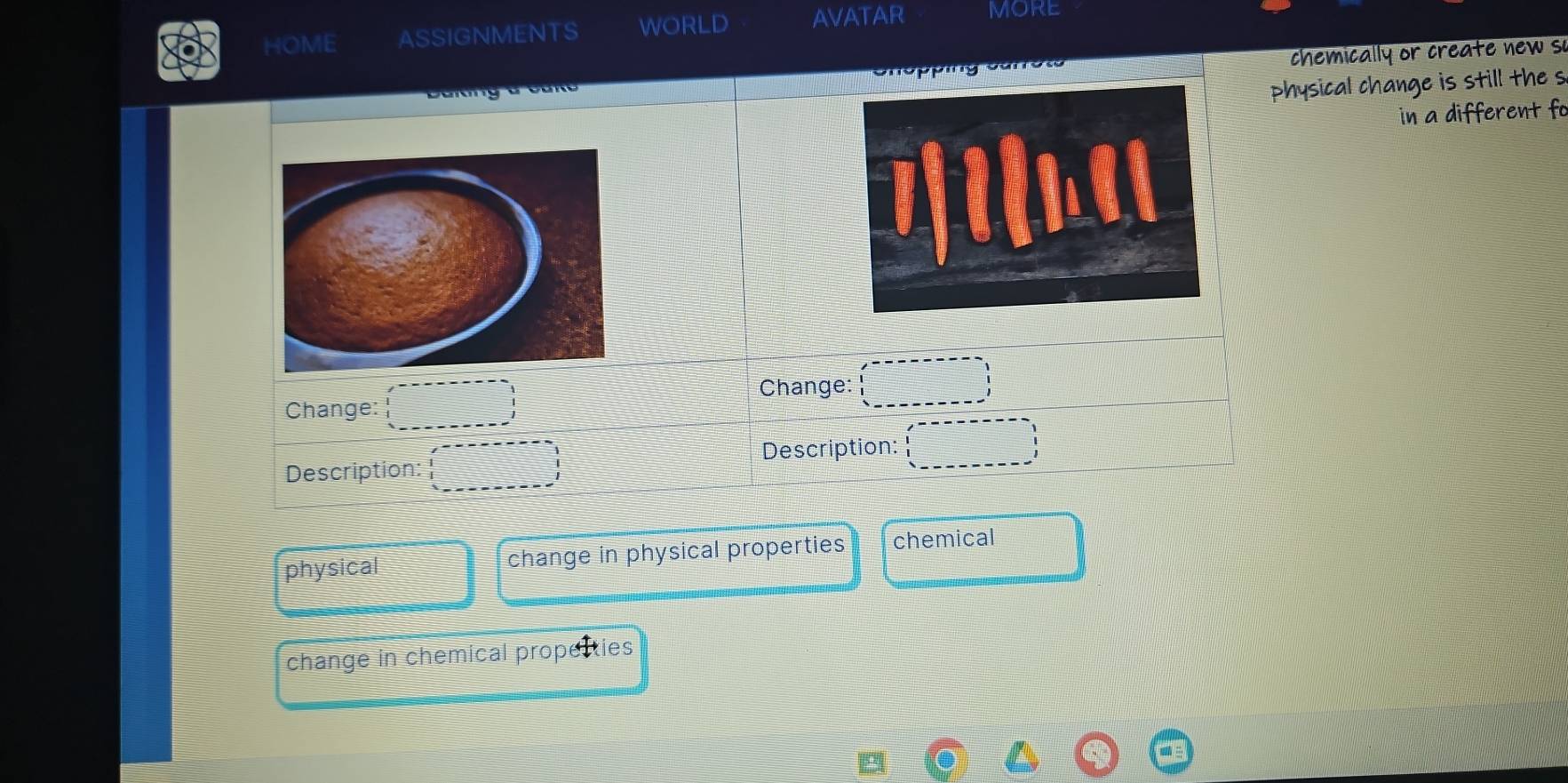 HOME ASSIGNMENTS WORLD AVATAR MORE 
ca chemically or create new s 
physical change is still the s 
in a different fo 
Change: Change: □ 
Description: Description: :_ ^------------- 
physical change in physical properties chemical 
change in chemical propecties