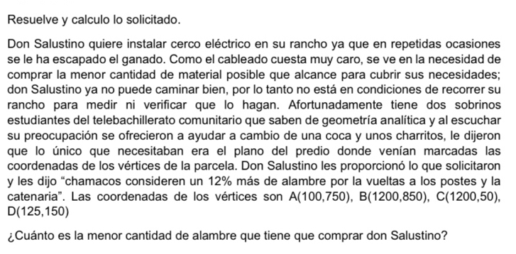 Resuelve y calculo lo solicitado. 
Don Salustino quiere instalar cerco eléctrico en su rancho ya que en repetidas ocasiones 
se le ha escapado el ganado. Como el cableado cuesta muy caro, se ve en la necesidad de 
comprar la menor cantidad de material posible que alcance para cubrir sus necesidades; 
don Salustino ya no puede caminar bien, por lo tanto no está en condiciones de recorrer su 
rancho para medir ni verificar que lo hagan. Afortunadamente tiene dos sobrinos 
estudiantes del telebachillerato comunitario que saben de geometría analítica y al escuchar 
su preocupación se ofrecieron a ayudar a cambio de una coca y unos charritos, le dijeron 
que lo único que necesitaban era el plano del predio donde venían marcadas las 
coordenadas de los vértices de la parcela. Don Salustino les proporcionó lo que solicitaron 
y les dijo “chamacos consideren un 12% más de alambre por la vueltas a los postes y la 
catenaria". Las coordenadas de los vértices son A(100,750), B(1200,850), C(1200,50),
D(125,150)
¿Cuánto es la menor cantidad de alambre que tiene que comprar don Salustino?