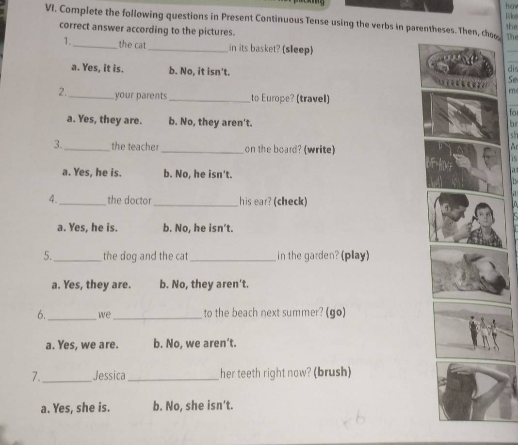 hov
like
VI. Complete the following questions in Present Continuous Tense using the verbs in parentheses. Then, co The
the
correct answer according to the pictures.
1._ the cat_ in its basket? (sleep)
_
_
a. Yes, it is. b. No, it isn’t. dis
Se
m
2._ your parents _to Europe? (travel)
fo
a. Yes, they are. b. No, they aren’t.
br
sh
3._ the teacher _on the board? (write)
A
is
a. Yes, he is. b. No, he isn’t.
a
b
a
4._ the doctor_ his ear? (check) IA
a. Yes, he is. b. No, he isn't.
5._ the dog and the cat_ in the garden? (play)
a. Yes, they are. b. No, they aren’t.
6._ _to the beach next summer? (go)
we
a. Yes, we are. b. No, we aren’t.
7._ Jessica _her teeth right now? (brush)
a. Yes, she is. b. No, she isn’t.