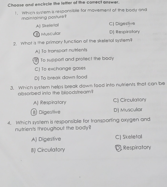 Choose and encircle the letter of the correct answer.
1. Which system is responsible for movement of the body and
maintaining posture?
A) Skeletal C) Digestive
B Muscular D) Respiratory
2. What is the primary function of the skeletal system?
A) To transport nutrients
B To support and protect the body
C) To exchange gases
D) To break down food
3. Which system helps break down food into nutrients that can be
absorbed into the bloodstream?
A) Respiratory C) Circulatory
B Digestive D) Muscular
4. Which system is responsible for transporting oxygen and
nutrients throughout the body?
A) Digestive C) Skeletal
B) Circulatory D Respiratory