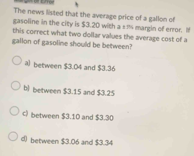 margin of Errof
The news listed that the average price of a gallon of
gasoline in the city is $3.20 with a ±ñ margin of error. If
this correct what two dollar values the average cost of a
gallon of gasoline should be between?
a) between $3.04 and $3.36
b) between $3.15 and $3.25
c) between $3.10 and $3.30
d) between $3.06 and $3.34