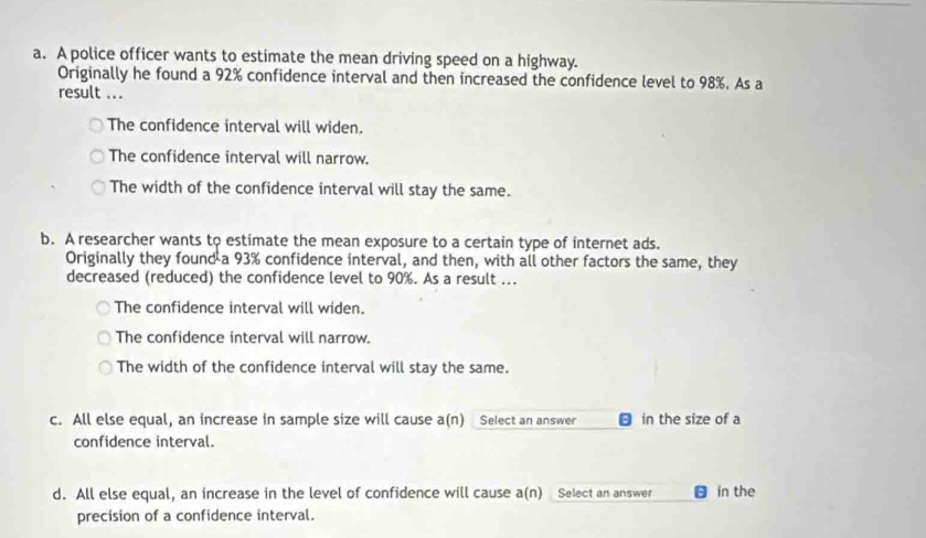 A police officer wants to estimate the mean driving speed on a highway.
Originally he found a 92% confidence interval and then increased the confidence level to 98%. As a
result ...
The confidence interval will widen.
The confidence interval will narrow.
The width of the confidence interval will stay the same.
b. A researcher wants to estimate the mean exposure to a certain type of internet ads.
Originally they found a 93% confidence interval, and then, with all other factors the same, they
decreased (reduced) the confidence level to 90%. As a result ...
The confidence interval will widen.
The confidence interval will narrow.
The width of the confidence interval will stay the same.
c. All else equal, an increase in sample size will cause a(n) Select an answer in the size of a
confidence interval.
d. All else equal, an increase in the level of confidence will cause a(n) Select an answer in the
precision of a confidence interval.