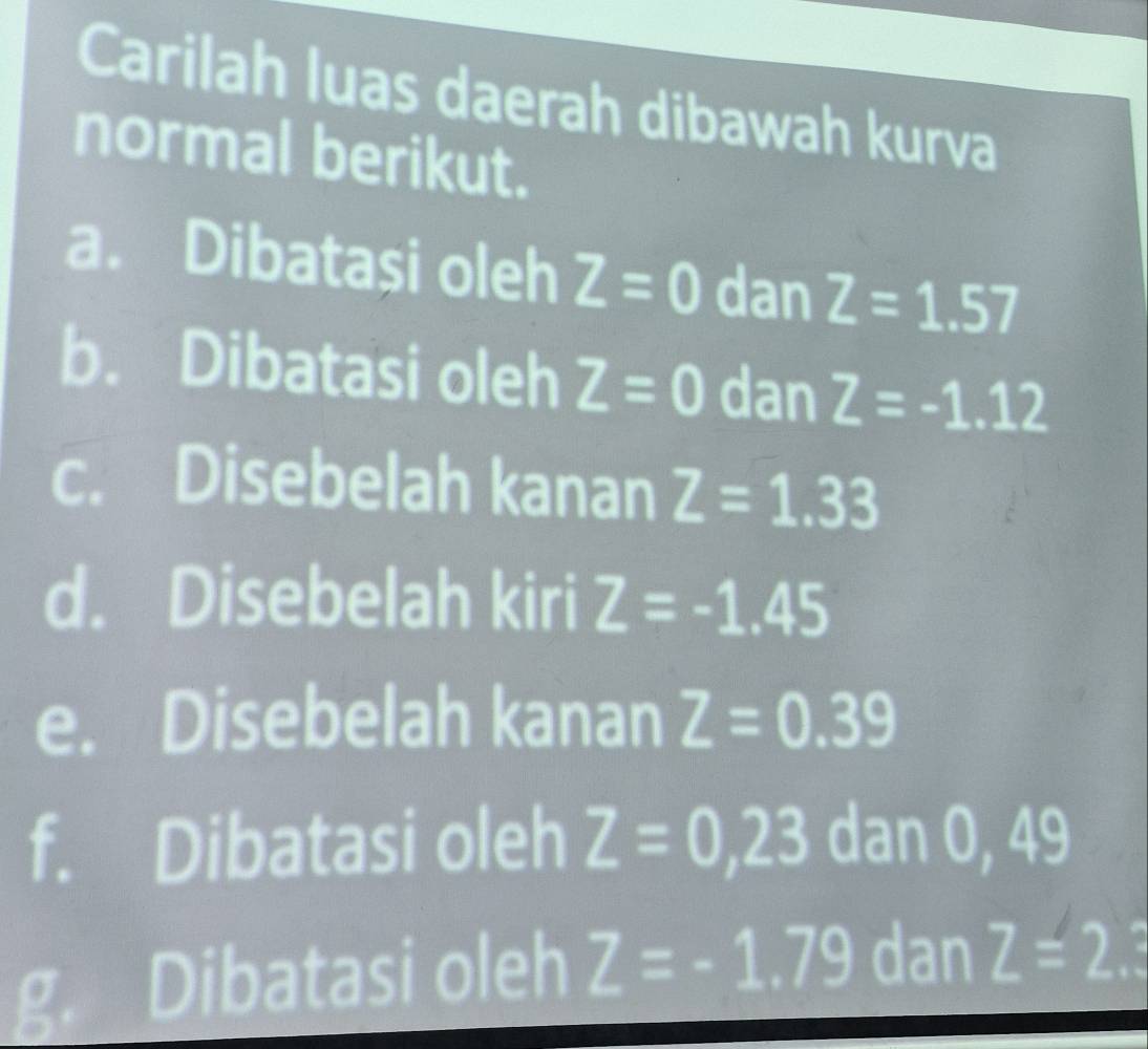 Carilah luas daerah dibawah kurva 
normal berikut. 
a. Dibatasi oleh Z=0 dan Z=1.57
b. Dibatasi oleh Z=0 dan Z=-1.12
c. Disebelah kanan Z=1.33
d. Disebelah kiri Z=-1.45
e. Disebelah kanan Z=0.39
10 
f. Dibatasi oleh Z=0,23 dan O y
g. Dibatasi oleh Z=-1.79 dan Z=2.3