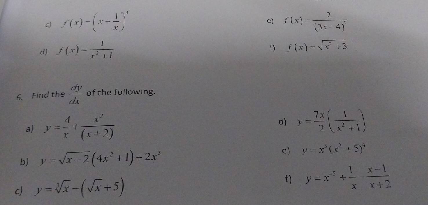 f(x)=(x+ 1/x )^4 f(x)=frac 2(3x-4)^3
d) f(x)= 1/x^2+1 
f) f(x)=sqrt(x^2+3)
6. Find the  dy/dx  of the following. 
a) y= 4/x + x^2/(x+2) 
d) y= 7x/2 ( 1/x^2+1 )
b) y=sqrt(x-2)(4x^2+1)+2x^3
e) y=x^3(x^2+5)^4
c) y=sqrt[3](x)-(sqrt(x)+5)
f) y=x^(-5)+ 1/x - (x-1)/x+2 