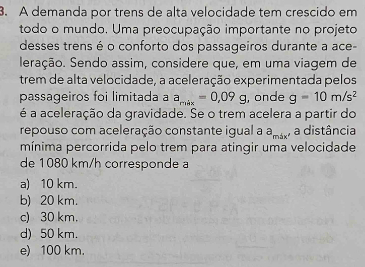 A demanda por trens de alta velocidade tem crescido em
todo o mundo. Uma preocupação importante no projeto
desses trens é o conforto dos passageiros durante a ace-
leração. Sendo assim, considere que, em uma viagem de
trem de alta velocidade, a aceleração experimentada pelos
passageiros foi limitada a a_max=0,09g , onde g=10m/s^2
é a aceleração da gravidade. Se o trem acelera a partir do
repouso com aceleração constante igual a a_mix , a distância
mínima percorrida pelo trem para atingir uma velocidade
de 1080 km/h corresponde a
a) 10 km.
b) 20 km.
c) 30 km.
d) 50 km.
e) 100 km.