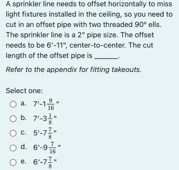 A sprinkler line needs to offset horizontally to miss
light fixtures installed in the ceiling, so you need to
cut in an offset pipe with two threaded 90° ells.
The sprinkler line is a 2'' pipe size. The offset
needs to be 6'-11'' ', center-to-center. The cut
length of the offset pipe is_ .
Refer to the appendix for fitting takeouts.
Select one:
a. 7'-1 9/16 ''
b. 7'-3 1/8 ''
C. 5'-7 7/8 ''
d. 6'-9 7/16 ''
e. 6'-7 7/8 ''