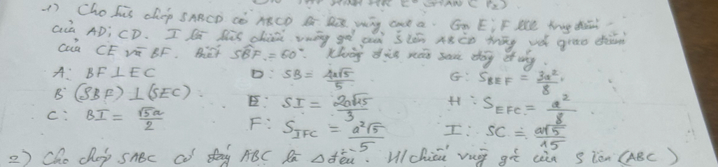 LOPANC PD
1) Chohis chep SABCD Cò ABCD B D Wg Gn a. Gn EiF Me Yg dh?
Già AD; CD. I lù his chiii vāg gà auà ilǎn Aàào māg và grae dàǎn
Cua CE Vū BF. Bet Swidehat BF=60° Khog dig nón san dag of why.
A: BF⊥ EC D SB= 4sqrt(5)/5 
G S_BEF= 3a^2/8 
B (SBF)⊥ (SEC) E: SI= 2asqrt(15)/3  S_EFC= a^2/8 
c: BI= sqrt(5)a/2 
F: S_IFC= a^2sqrt(5)/5 
I! SC= 2sqrt(15)/15 
2) Cho cap snBc Co day ABC Ra △ feu. Vchiin vug gī ciàa s ièn (ABC)