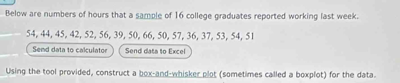 Below are numbers of hours that a sample of 16 college graduates reported working last week.
54, 44, 45, 42, 52, 56, 39, 50, 66, 50, 57, 36, 37, 53, 54, 51
Send data to calculator Send data to Excel 
Using the tool provided, construct a box-and-whisker plot (sometimes called a boxplot) for the data.