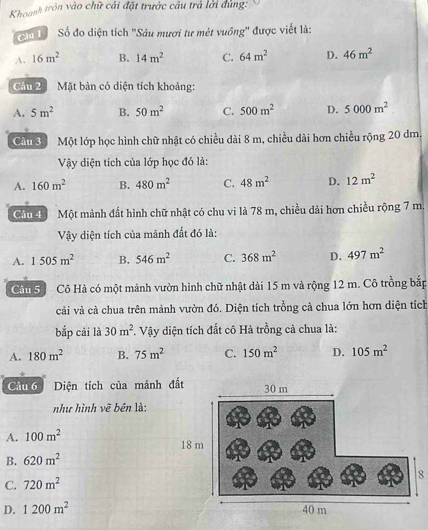 Khoanh tròn vào chữ cái đặt trước câu trả lời đúng:
Ciu Số đo diện tích 'Sáu mươi tư mét vuồng' được viết là:
A. 16m^2 B. 14m^2 C. 64m^2 D. 46m^2
Câu 2 Mặt bàn có diện tích khoảng:
A. 5m^2 B. 50m^2 C. 500m^2 D. 5000m^2
Cầu 3 Một lớp học hình chữ nhật có chiều dài 8 m, chiều dài hơn chiều rộng 20 dm.
Vậy diện tích của lớp học đó là:
A. 160m^2 B. 480m^2 C. 48m^2 D. 12m^2
Câu 4 Một mảnh đất hình chữ nhật có chu vi là 78 m, chiều dài hơn chiều rộng 7 m.
Vậy diện tích của mảnh đất đó là:
A. 1505m^2 B. 546m^2 C. 368m^2 D. 497m^2
Câu 5 Cô Hà có một mảnh vườn hình chữ nhật dài 15 m và rộng 12 m. Cô trồng bắp
cải và cà chua trên mảnh vườn đó. Diện tích trồng cà chua lớn hơn diện tích
bắp cải là 30m^2. Vậy diện tích đất cô Hà trồng cà chua là:
A. 180m^2 B. 75m^2 C. 150m^2 D. 105m^2
*
Câu 6 Diện tích của mảnh 
như hình vẽ bên là:
A. 100m^2
B. 620m^2
8
C. 720m^2
D. 1200m^2