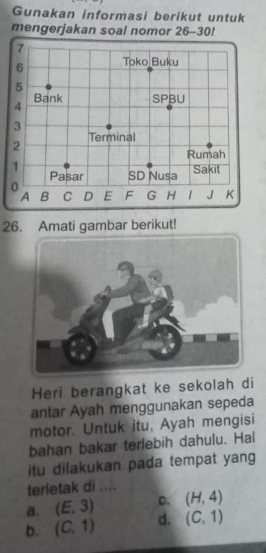 Gunakan informasi berikut untuk
mengerjakan soal nomor 26-30 
26. Amati gambar berikut!
Heri berangkat ke sekolah di
antar Ayah menggunakan sepeda
motor. Untuk itu, Ayah mengisi
bahan bakar terlebih dahulu. Hal
itu dilakukan pada tempat yang
terletak di ....
a. (E,3) C. (H,4)
b. (C,1)
d. (C,1)