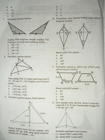 b. 2 a. 1
b. 10 . B
c. 12 c. 3
7. Perhatikan gambar benikut! d. 13 d. 4
10. Perhatikan dua layang-layang yang saling
kongruen berikut!
D
A C 
Segiliga PQR kongruen dengan segitiga YXZ.
Pasangan sisi yang sama panjang adalah ....
a. PQ=YZ
b PR=XZ
B
QR=XZ
d. PR=XY Besar sudut FGH' adalah ....
B. Perhatikan gambar berikut! a. 40°
b. 60°
C 100°
d. 120°
11. Perhatikan trapesium ABCD dan EFGH yang
saling kongruen berikut!
Pada segitiga PQR, QT adalah garis bagi sudut O,  Segitiga yang kongruen
ST⊥ RQ
Adaigh  den TU⊥ PQ
b. ∠ OUT dan ∠ RTS
B. ∠ PTU Besar sudut BCD adalah ;...
dan ∠ PTU
e, ∠ QTS dan ∠ RTS a 60°
b. 70°
d ∠ TUQ da ∠ TSQ C. 100°
9. Perhatikan gambar bangun PORS berikut! d. 130°
12. Dua segiliga pada gambar berkut kongruen.
Letak titik P. Q. R, can S sedemikian hingga PQ
=PRdat QS=SR
Bangun tersebut terdiri dari dua segidga, yaitu
Panjang sisi Q7 adalah .... cm. septga PST dan QSR, yang saling kongruen. Simaklah pasangan sudul berikut! (1) Sudu PQS= SUC atPR:
(2) Sub.tOPS= sudut RPS.