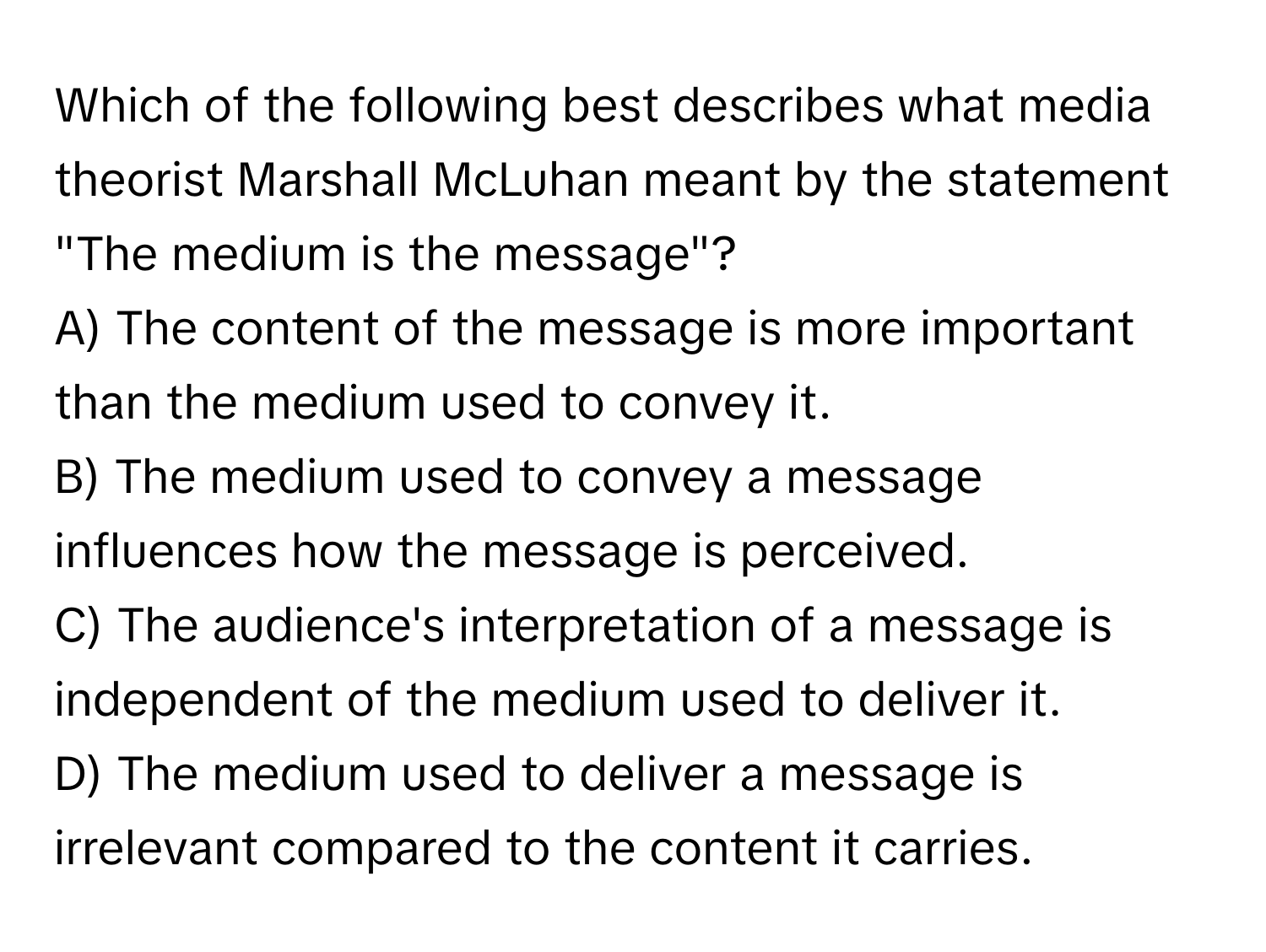 Which of the following best describes what media theorist Marshall McLuhan meant by the statement "The medium is the message"?

A) The content of the message is more important than the medium used to convey it.
B) The medium used to convey a message influences how the message is perceived.
C) The audience's interpretation of a message is independent of the medium used to deliver it.
D) The medium used to deliver a message is irrelevant compared to the content it carries.