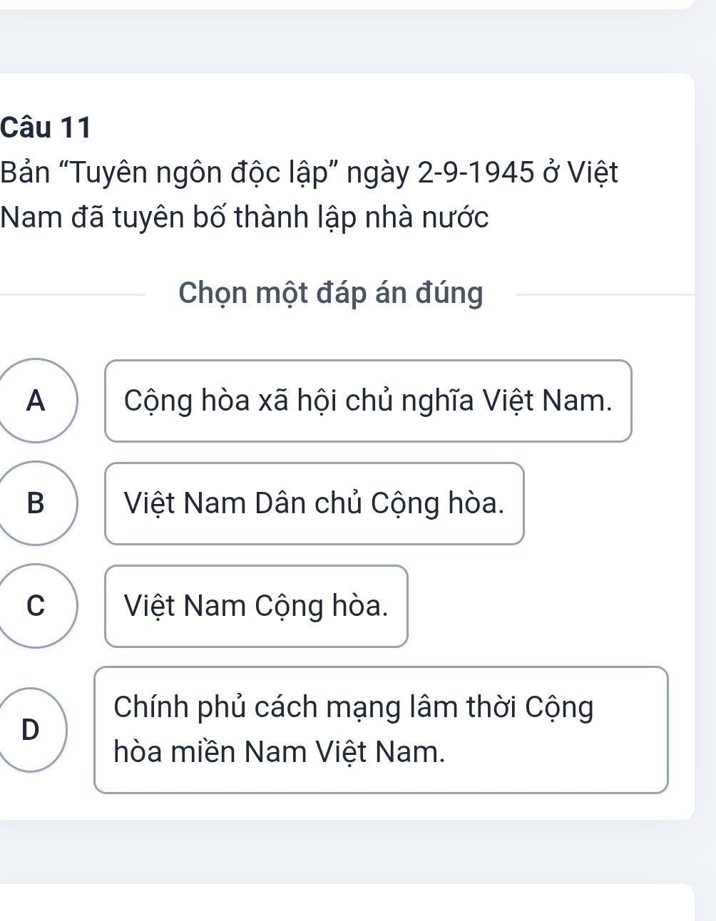 Bản “Tuyên ngôn độc lập” ngày 2-9-1945 ở Việt
Nam đã tuyên bố thành lập nhà nước
Chọn một đáp án đúng
A Cộng hòa xã hội chủ nghĩa Việt Nam.
B Việt Nam Dân chủ Cộng hòa.
C Việt Nam Cộng hòa.
Chính phủ cách mạng lâm thời Cộng
D
hòa miền Nam Việt Nam.