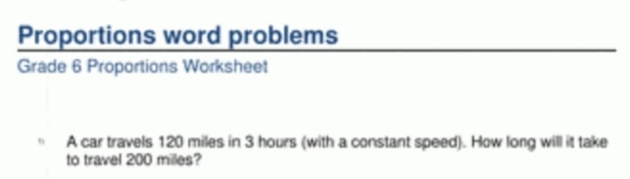 Proportions word problems 
Grade 6 Proportions Worksheet 
A car travels 120 miles in 3 hours (with a constant speed). How long will it take 
to travel 200 milles?