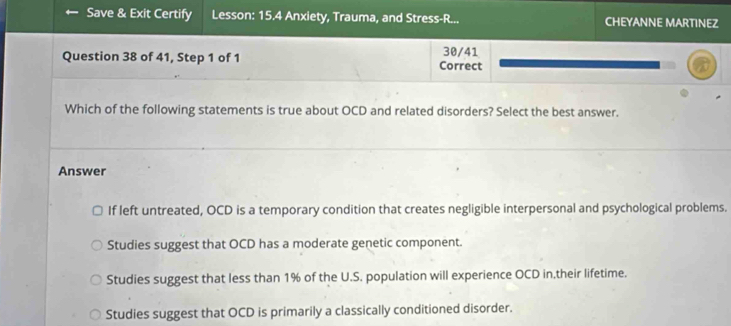 Save & Exit Certify Lesson: 15.4 Anxiety, Trauma, and Stress-R... CHEYANNE MARTINEZ
Question 38 of 41, Step 1 of 1 Correct 30/41
Which of the following statements is true about OCD and related disorders? Select the best answer.
Answer
If left untreated, OCD is a temporary condition that creates negligible interpersonal and psychological problems.
Studies suggest that OCD has a moderate genetic component.
Studies suggest that less than 1% of the U.S. population will experience OCD in,their lifetime.
Studies suggest that OCD is primarily a classically conditioned disorder.