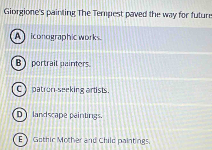 Giorgione's painting The Tempest paved the way for future
A iconographic works.
B  portrait painters.
C ) patron-seeking artists.
D landscape paintings.
E Gothic Mother and Child paintings.