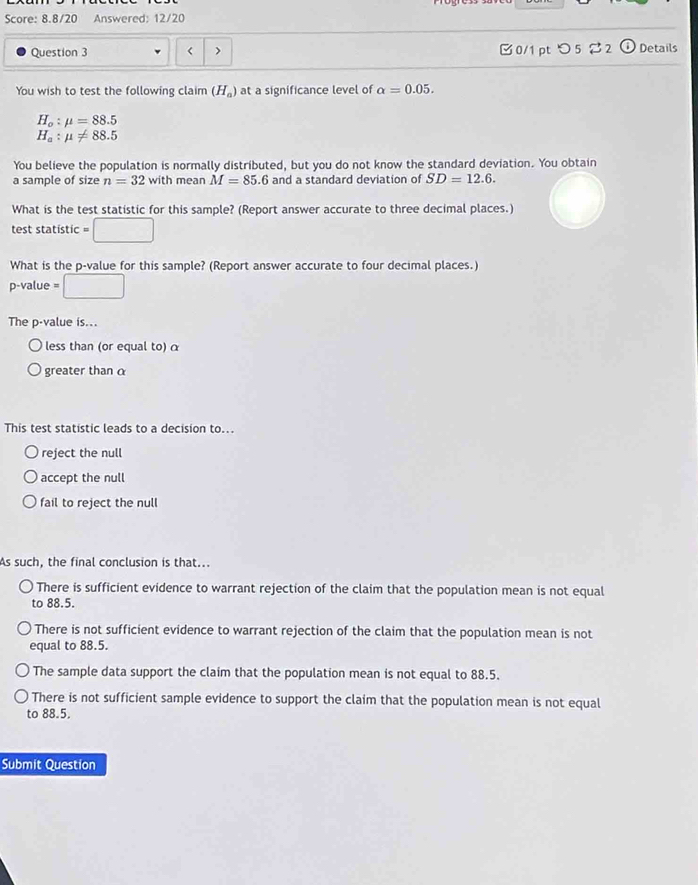 Score: 8.8/20 Answered: 12/20
Question 3 < > 0/1 pt つ5 %2 (i) Details
You wish to test the following claim (H_a) at a significance level of alpha =0.05.
H_o:mu =88.5
H_a:mu != 88.5
You believe the population is normally distributed, but you do not know the standard deviation. You obtain
a sample of size n=32 with mean M=85.6 and a standard deviation of SD=12.6. 
What is the test statistic for this sample? (Report answer accurate to three decimal places.)
test statistic =□
What is the p -value for this sample? (Report answer accurate to four decimal places.)
p -value =□
The p -value is...
less than (or equal to) α
greater than α
This test statistic leads to a decision to...
reject the null
accept the null
fail to reject the null
As such, the final conclusion is that...
There is sufficient evidence to warrant rejection of the claim that the population mean is not equal
to 88.5.
There is not sufficient evidence to warrant rejection of the claim that the population mean is not
equal to 88.5.
The sample data support the claim that the population mean is not equal to 88.5.
There is not sufficient sample evidence to support the claim that the population mean is not equal
to 88.5.
Submit Question