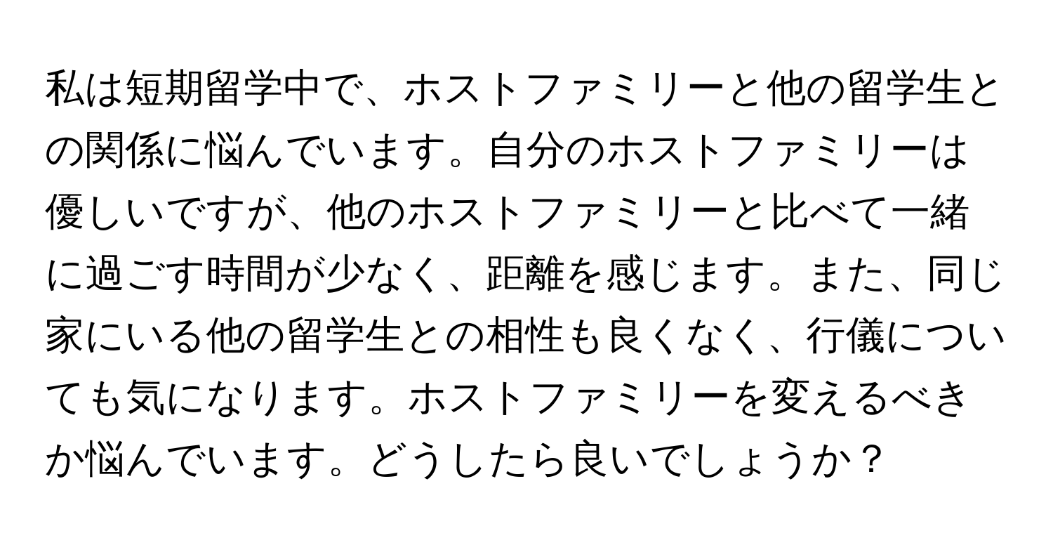 私は短期留学中で、ホストファミリーと他の留学生との関係に悩んでいます。自分のホストファミリーは優しいですが、他のホストファミリーと比べて一緒に過ごす時間が少なく、距離を感じます。また、同じ家にいる他の留学生との相性も良くなく、行儀についても気になります。ホストファミリーを変えるべきか悩んでいます。どうしたら良いでしょうか？