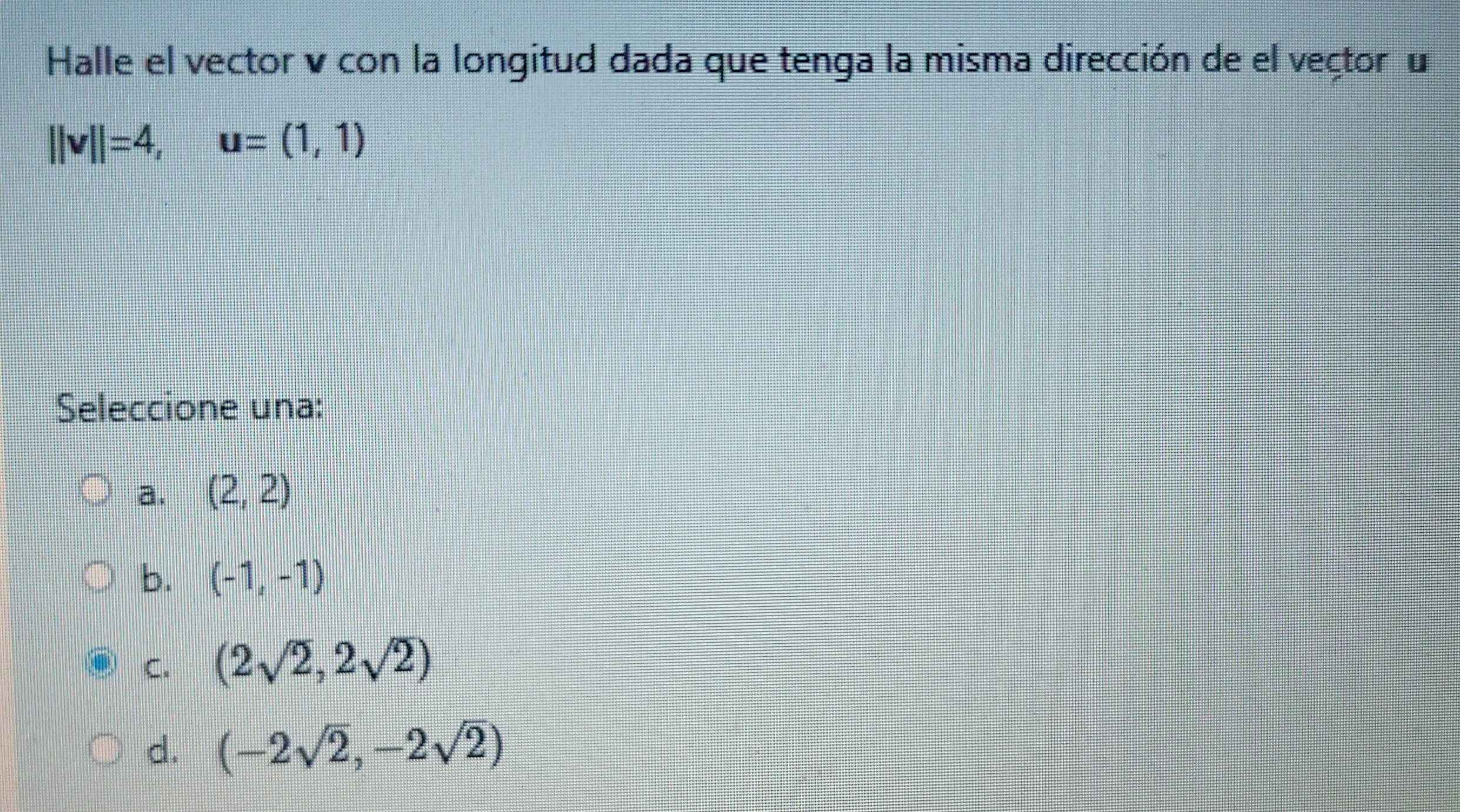 Halle el vector v con la longitud dada que tenga la misma dirección de el vector u
||v||=4, u=(1,1)
Seleccione una:
a. (2,2)
b. (-1,-1)
C. (2sqrt(2),2sqrt(2))
d. (-2sqrt(2),-2sqrt(2))